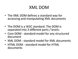 XML DOM
• The XML DOM defines a standard way for
  accessing and manipulating XML documents

• The DOM is a W3C standard. The DOM is
  separated into 3 different parts / levels:
• Core DOM - standard model for any structured
  document
• XML DOM - standard model for XML documents
• HTML DOM - standard model for HTML
  documents
 