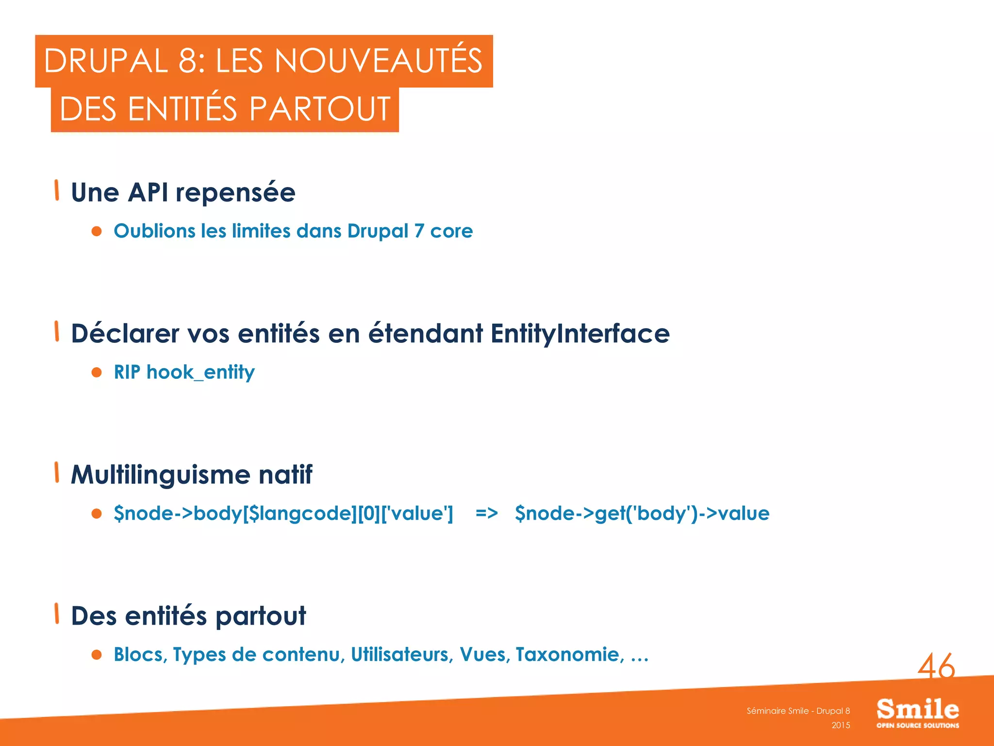 46
DRUPAL 8: LES NOUVEAUTÉS
Une API repensée
 Oublions les limites dans Drupal 7 core
Déclarer vos entités en étendant EntityInterface
 RIP hook_entity
Multilinguisme natif
 $node->body[$langcode][0]['value'] => $node->get('body')->value
Des entités partout
 Blocs, Types de contenu, Utilisateurs, Vues, Taxonomie, …
2015
Séminaire Smile - Drupal 8
DES ENTITÉS PARTOUT
 