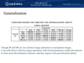 Data-driven AI
Security HCI (DASH) Lab
Generalization
Though JP and ME are two distinct image operations to manipulate images,
it can still observe that the image operations with mixed parameters enable the detector
to learn more discriminative features, and thus improve the generalization ability.
 