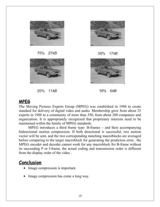 MPEG
The Moving Pictures Experts Group (MPEG) was established in 1988 to create
standard for delivery of digital video and audio. Membership grew from about 25
experts in 1988 to a community of more than 350, from about 200 companies and
organization. It is appropriately recognized that proprietary interests need to be
maintained within the family of MPEG standards.
MPEG introduces a third frame type- B-frames – and their accompanying
bidirectional motion compression. If both directional is successful, two motion
vector will be sent, and the two corresponding matching macroblocks are averaged
before comparing to the target macroblock for generating the prediction error.. the
MPEG encoder and decoder cannot work for any macroblock fro B-frame without
its succeeding P or I-frame, the actual coding and transmission order is different
from the display order of the video .
Conclusion
• Image compression is important.
• Image compression has come a long way.
19
 