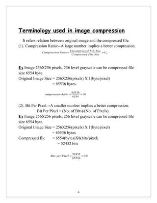 Terminology used in image compression
It refers relation between original image and the compressed file.
(1). Compression Ratio:--A large number implies a better compression.
Ex Image 256X256 pixels, 256 level grayscale can be compressed file
size 6554 byte.
Original Image Size = 256X256(pixels) X 1(byte/pixel)
= 65536 bytes
(2). Bit Per Pixel:--A smaller number implies a better compression.
Bit Per Pixel = (No. of Bits)/(No. of Pixels)
Ex Image 256X256 pixels, 256 level grayscale can be compressed file
size 6554 byte.
Original Image Size = 256X256(pixels) X 1(byte/pixel)
= 65536 bytes
Compressed file = 6554(bytes)X8(bits/pixel)
= 52432 bits
6
RC
SizeFileCompressed
SizeFileedUncompress
RationCompressio ==
10
6554
65536
≈=Rationcompressio
8.0
65536
52432
≈=PixelperBits
 