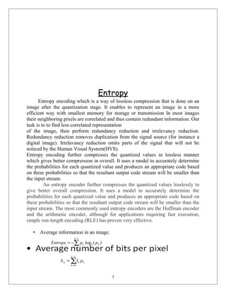Entropy
Entropy encoding which is a way of lossless compression that is done on an
image after the quantization stage. It enables to represent an image in a more
efficient way with smallest memory for storage or transmission In most images
their neighboring pixels are correlated and thus contain redundant information. Our
task is to to find less correlated representation
of the image, then perform redundancy reduction and irrelevancy reduction.
Redundancy reduction removes duplication from the signal source (for instance a
digital image). Irrelavancy reduction omits parts of the signal that will not be
noticed by the Human Visual System(HVS).
Entropy encoding further compresses the quantized values in lossless manner
which gives better compression in overall. It uses a model to accurately determine
the probabilities for each quantized value and produces an appropriate code based
on these probabilities so that the resultant output code stream will be smaller than
the input stream.
An entropy encoder further compresses the quantized values losslessly to
give better overall compression. It uses a model to accurately determine the
probabilities for each quantized value and produces an appropriate code based on
these probabilities so that the resultant output code stream will be smaller than the
input stream. The most commonly used entropy encoders are the Huffman encoder
and the arithmetic encoder, although for applications requiring fast execution,
simple run-length encoding (RLE) has proven very effective.
• Average information in an image.
7
∑
−
=
−=
1
0
2 )(log
L
k
kk ppEntropy
∑
−
=
=
1
0
L
k
kka plL
 