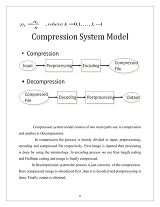 1,,1,0, −== Lkwhere
n
n
p k
k 
Compression system model consist of two main parts one is compression
and another is Decompression.
In compression the process is mainly divided in input, preprocessing,
encoding and compressed file respectively. First image is inputed then processing
is done by using the terminology. In encoding process we use Run length coding
and Huffman coding and image is finally compressed.
In Decompression system the process is just converse of the compression.
Here compressed image is introduced first ,than it is decoded and postprocessing is
done. Finally output is obtained.
8
 