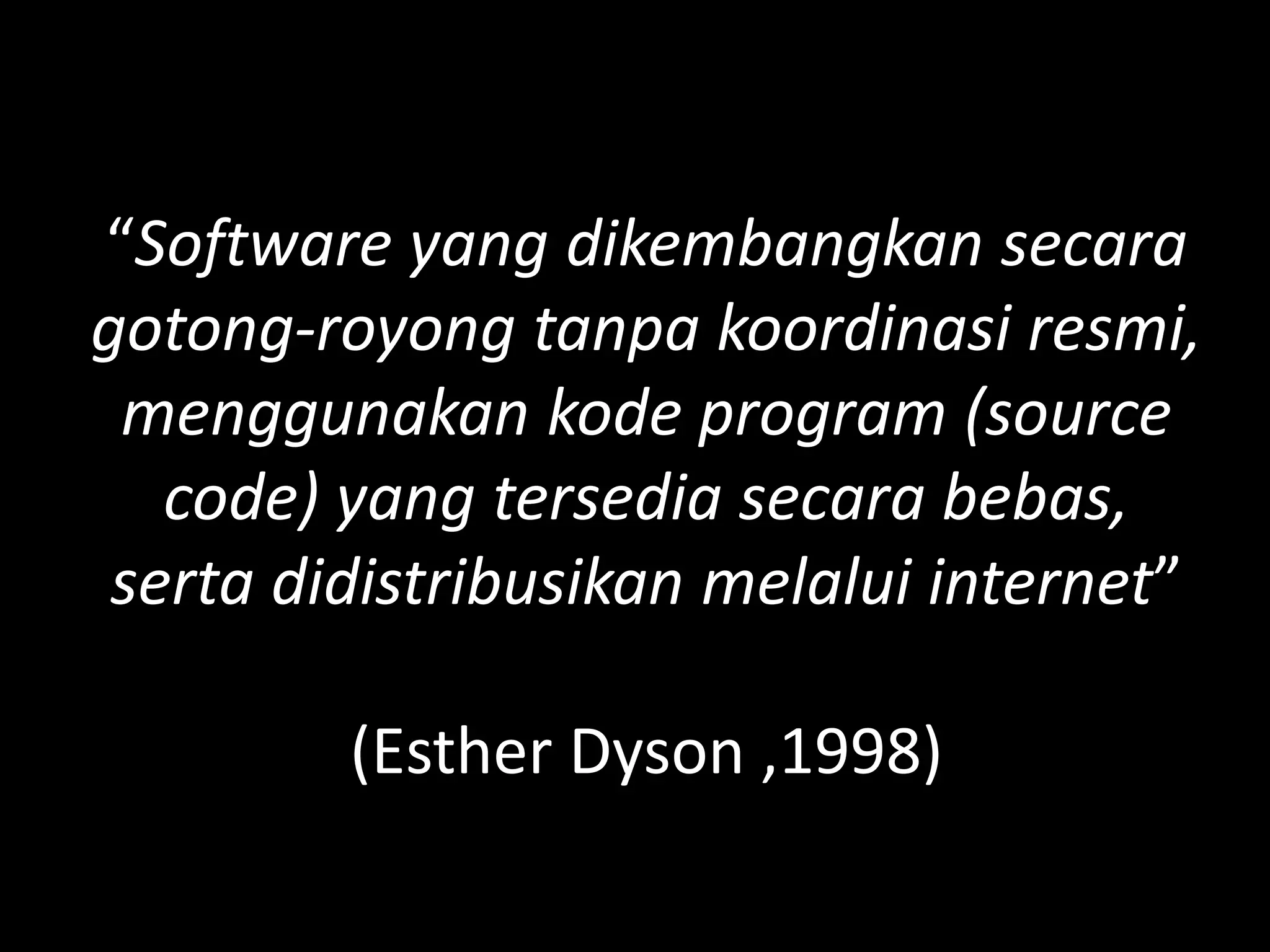 “Software yang dikembangkan secara
gotong-royong tanpa koordinasi resmi,
 menggunakan kode program (source
   code) yang tersedia secara bebas,
 serta didistribusikan melalui internet”

         (Esther Dyson ,1998)
 