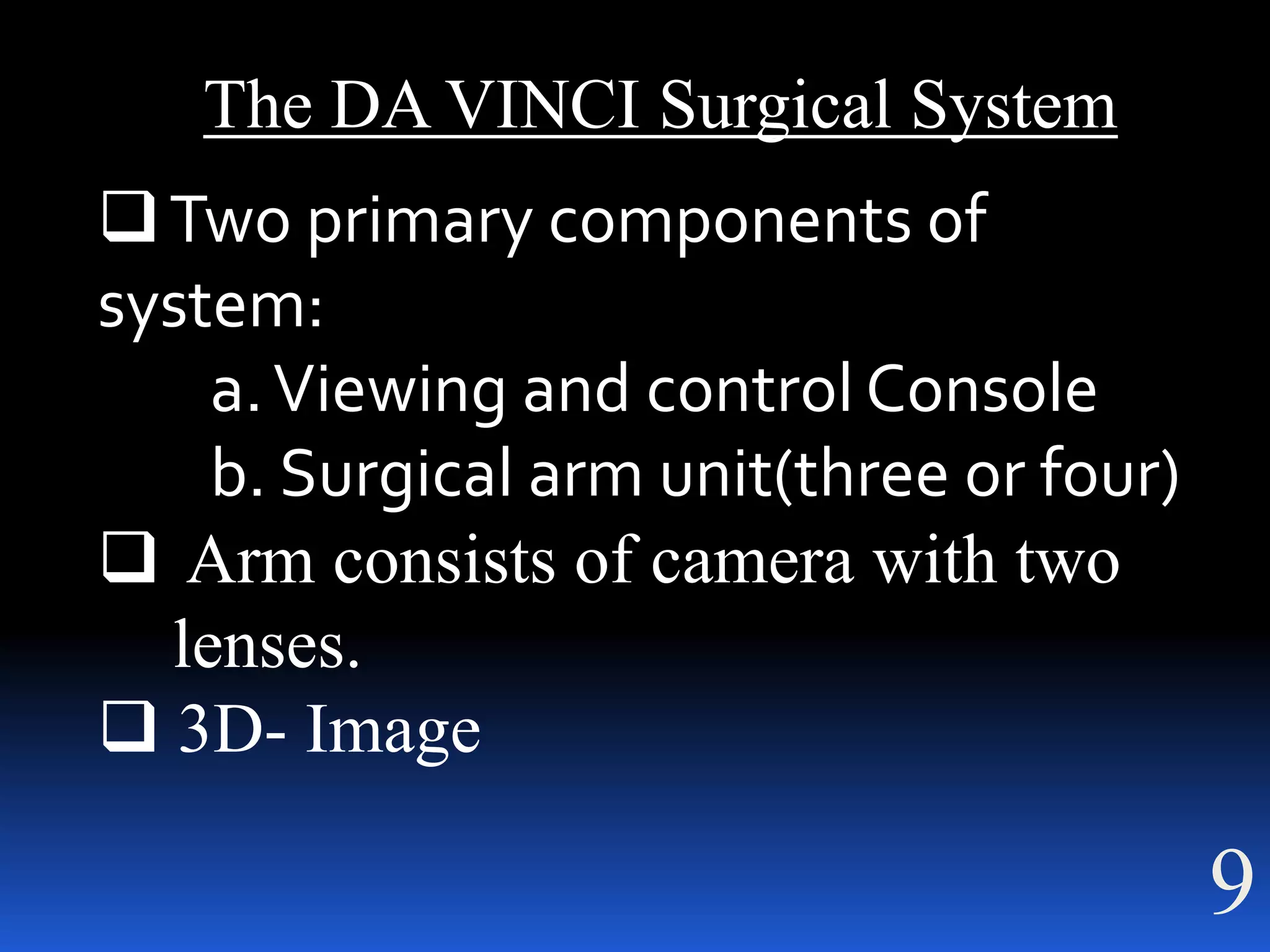 The DA VINCI Surgical System
 Two primary components of
system:
    a. Viewing and control Console
    b. Surgical arm unit(three or four)
 Arm consists of camera with two
  lenses.
 3D- Image

                                          9
 