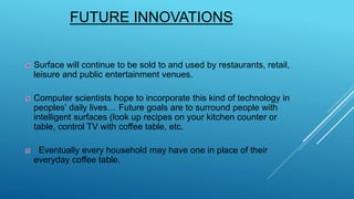 FUTURE INNOVATIONS
Surface will continue to be sold to and used by restaurants, retail,
leisure and public entertainment venues.
Computer scientists hope to incorporate this kind of technology in
peoples’ daily lives… Future goals are to surround people with
intelligent surfaces (look up recipes on your kitchen counter or
table, control TV with coffee table, etc.
Eventually every household may have one in place of their
everyday coffee table.
 