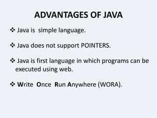 ADVANTAGES OF JAVA
 Java is simple language.
 Java does not support POINTERS.
 Java is first language in which programs can be
executed using web.
 Write Once Run Anywhere (WORA).
 