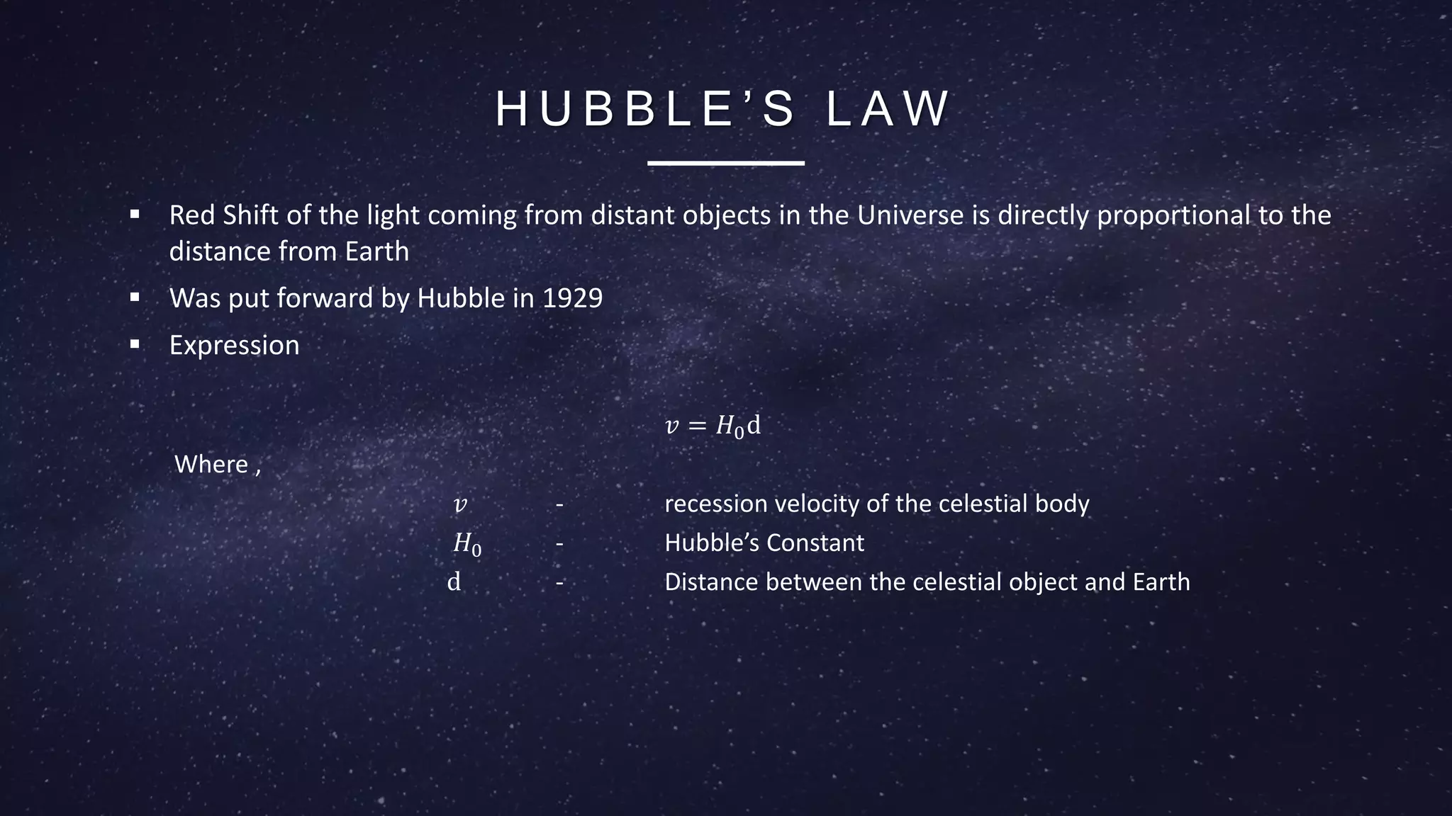 H U B B L E ’ S L A W
 Red Shift of the light coming from distant objects in the Universe is directly proportional to the
distance from Earth
 Was put forward by Hubble in 1929
 Expression
𝑣 = 𝐻0d
Where ,
𝑣 - recession velocity of the celestial body
𝐻0 - Hubble’s Constant
d - Distance between the celestial object and Earth
 