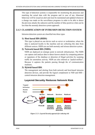 NETWORK INTRUSION DETECTION USING SUPERVISED MACHINE LEARNING TECHNIQUE WITH FEATURE SELECTION
7
HGAE DEPARTMENT OF CSE
This type of detection systems is responsible for monitoring the processes and
matching the actual data with the program and in case of any Abnormal
behaviour will be issued an alert and must be maintained and updated whenever
a change was made on the surveillance programs in order to be able to detect
the previous attacks the unknown and the number of false positives what can be
less than the anomaly detection system approach.
2.1.3 CLASSIFICATION OF INTRUSION DETECTION SYSTEM
Intrusion detection system are classified into three types
1) Host based IDS (HIDS)
This type is placed on one device such as server or workstation, where the
data is analyzed locally to the machine and are collecting this data from
different sources. HIDS can use both anomaly and misuse detection system.
2) Network based IDS (NIDS)
NIDS are deployed on strategic point in network infrastructure. The NIDS
can capture and analyze data to detect known attacks by comparing patterns
or signatures of the database or detection of illegal activities by scanning
traffic for anomalous activity. NIDS are also referred as “packet-sniffers”,
Because it captures the packets passing through the of communication
mediums.
3) Hybrid based IDS
The management and alerting from both network and host-based intrusion
detection devices, and provide the logical complement to NID and HID -
central intrusion detection management.
Figure 2.1.3 : Layered Security approach for reducing risk
 