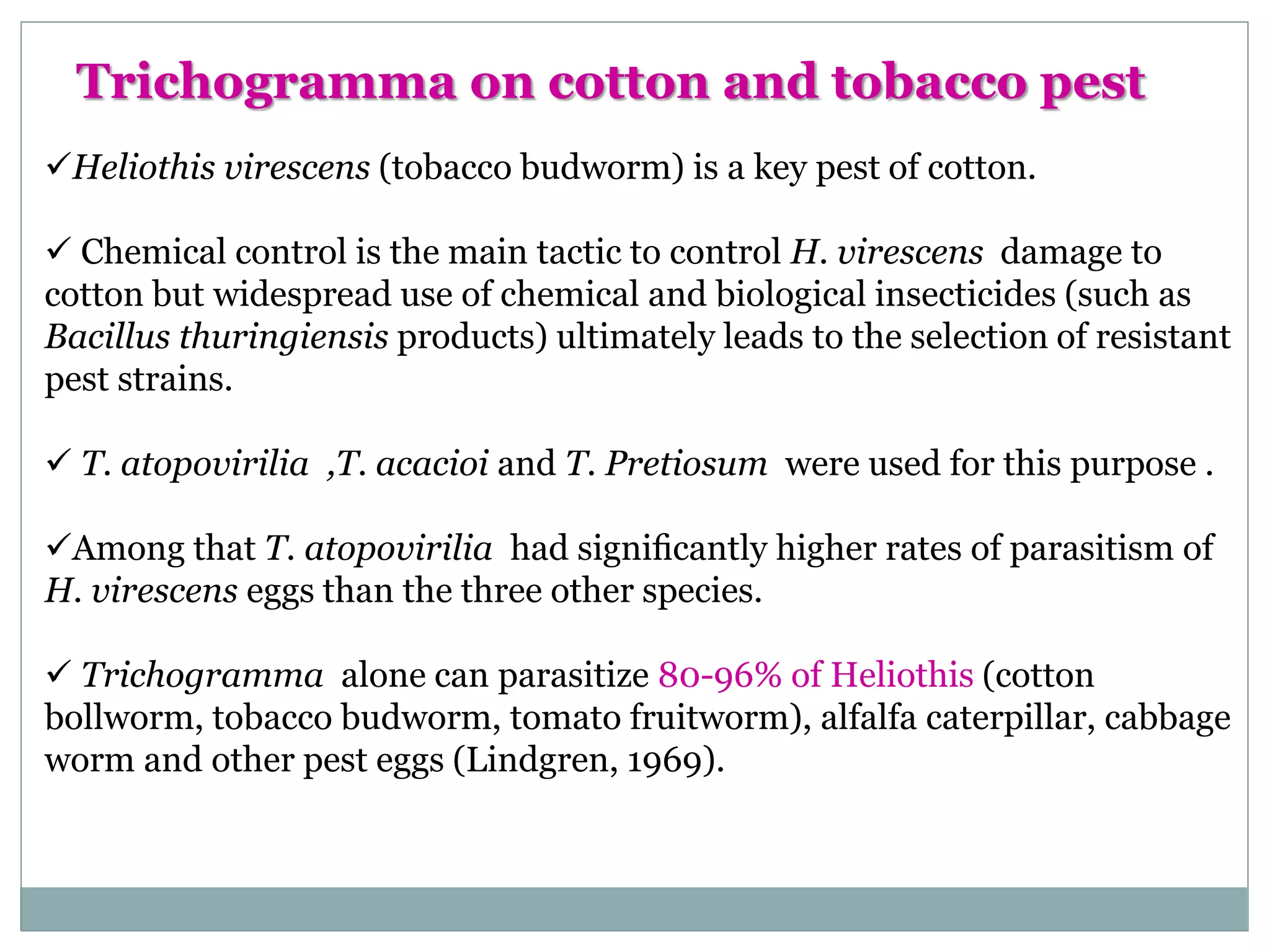 Heliothis virescens (tobacco budworm) is a key pest of cotton.
 Chemical control is the main tactic to control H. virescens damage to
cotton but widespread use of chemical and biological insecticides (such as
Bacillus thuringiensis products) ultimately leads to the selection of resistant
pest strains.
 T. atopovirilia ,T. acacioi and T. Pretiosum were used for this purpose .
Among that T. atopovirilia had signiﬁcantly higher rates of parasitism of
H. virescens eggs than the three other species.
 Trichogramma alone can parasitize 80-96% of Heliothis (cotton
bollworm, tobacco budworm, tomato fruitworm), alfalfa caterpillar, cabbage
worm and other pest eggs (Lindgren, 1969).
Trichogramma on cotton and tobacco pest
 