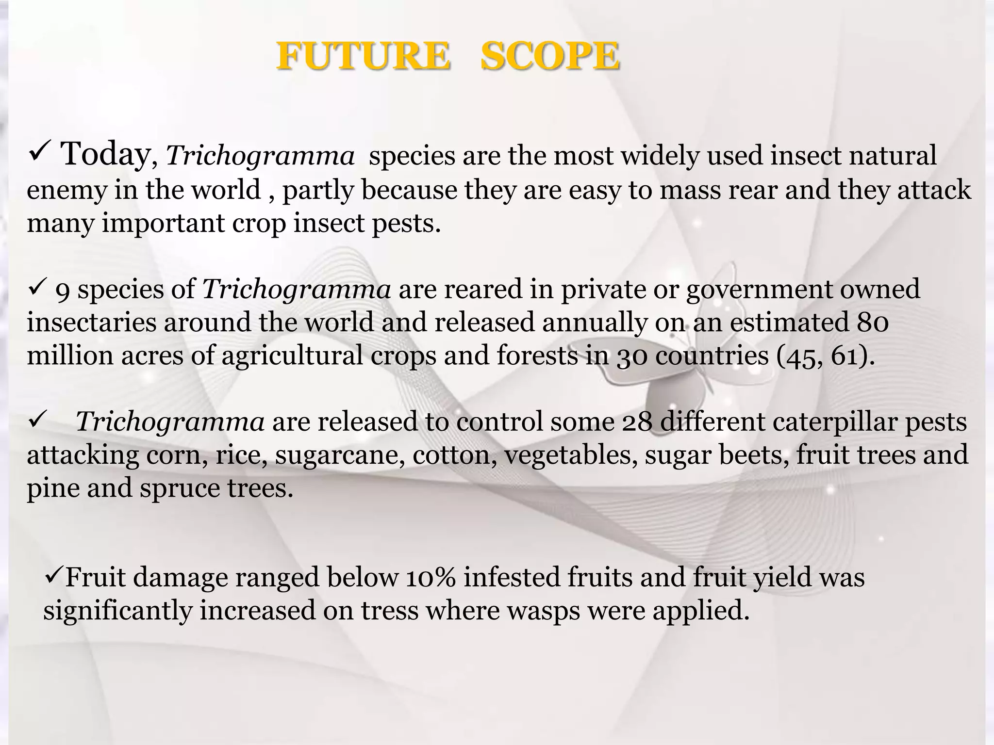  Today, Trichogramma species are the most widely used insect natural
enemy in the world , partly because they are easy to mass rear and they attack
many important crop insect pests.
 9 species of Trichogramma are reared in private or government owned
insectaries around the world and released annually on an estimated 80
million acres of agricultural crops and forests in 30 countries (45, 61).
 Trichogramma are released to control some 28 different caterpillar pests
attacking corn, rice, sugarcane, cotton, vegetables, sugar beets, fruit trees and
pine and spruce trees.
FUTURE SCOPE
Fruit damage ranged below 10% infested fruits and fruit yield was
significantly increased on tress where wasps were applied.
 