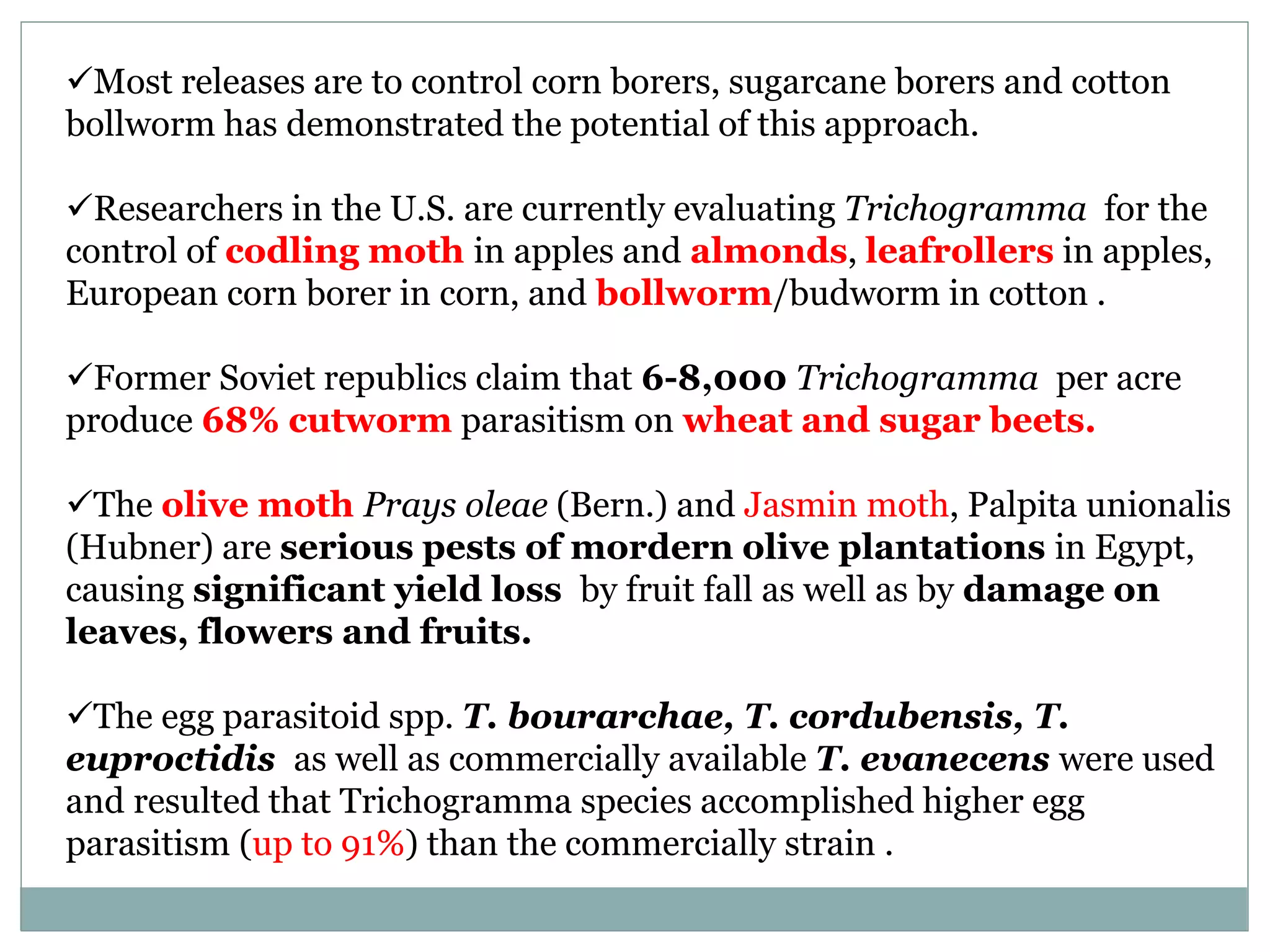 Most releases are to control corn borers, sugarcane borers and cotton
bollworm has demonstrated the potential of this approach.
Researchers in the U.S. are currently evaluating Trichogramma for the
control of codling moth in apples and almonds, leafrollers in apples,
European corn borer in corn, and bollworm/budworm in cotton .
Former Soviet republics claim that 6-8,000 Trichogramma per acre
produce 68% cutworm parasitism on wheat and sugar beets.
The olive moth Prays oleae (Bern.) and Jasmin moth, Palpita unionalis
(Hubner) are serious pests of mordern olive plantations in Egypt,
causing significant yield loss by fruit fall as well as by damage on
leaves, flowers and fruits.
The egg parasitoid spp. T. bourarchae, T. cordubensis, T.
euproctidis as well as commercially available T. evanecens were used
and resulted that Trichogramma species accomplished higher egg
parasitism (up to 91%) than the commercially strain .
 
