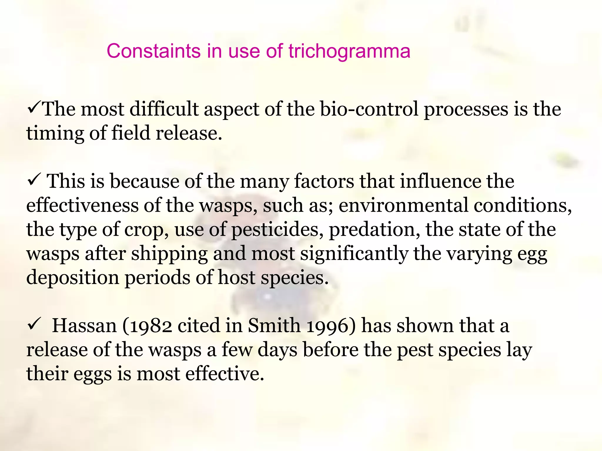 The most difficult aspect of the bio-control processes is the
timing of field release.
 This is because of the many factors that influence the
effectiveness of the wasps, such as; environmental conditions,
the type of crop, use of pesticides, predation, the state of the
wasps after shipping and most significantly the varying egg
deposition periods of host species.
 Hassan (1982 cited in Smith 1996) has shown that a
release of the wasps a few days before the pest species lay
their eggs is most effective.
Constaints in use of trichogramma
 