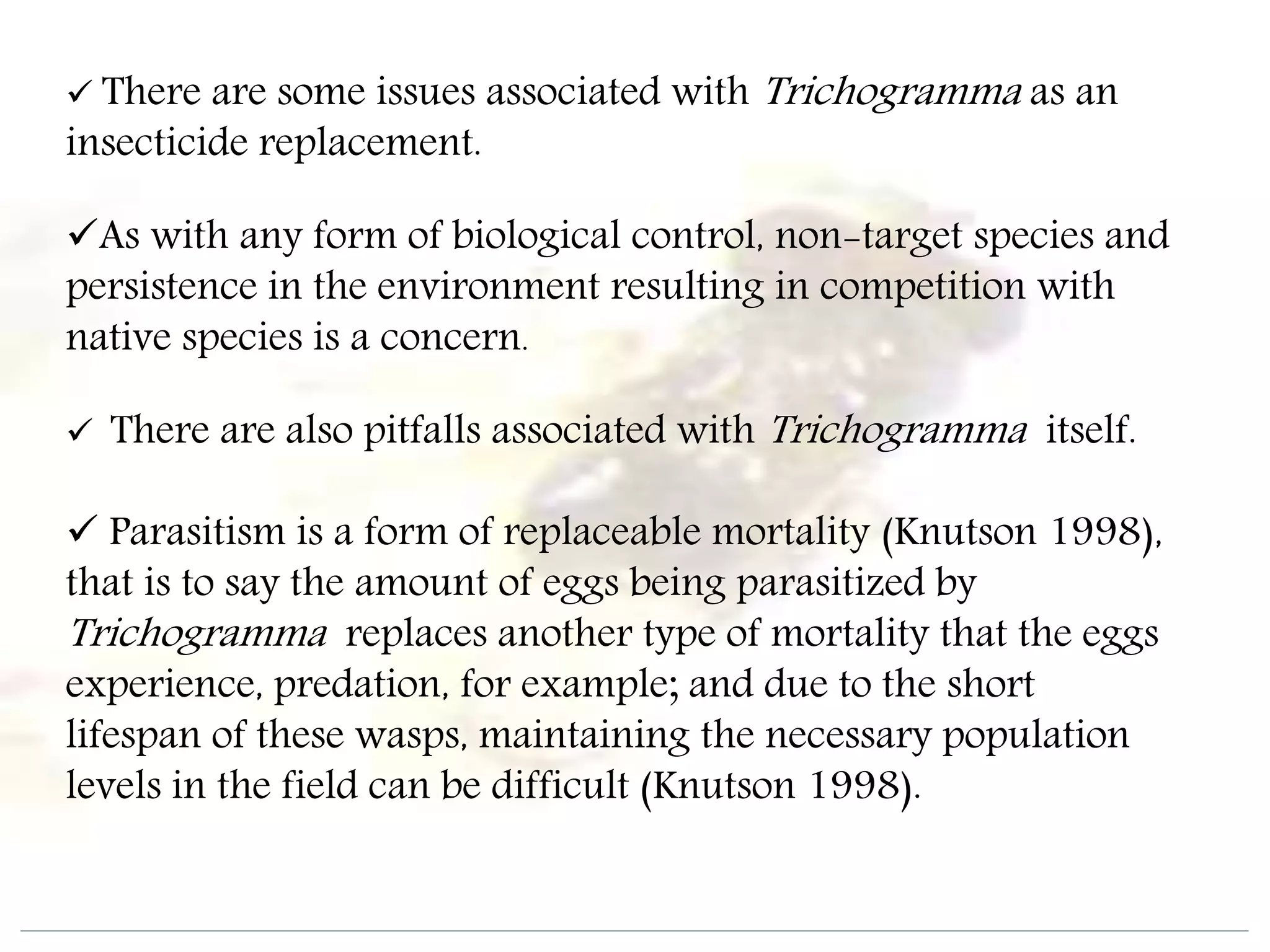  There are some issues associated with Trichogramma as an
insecticide replacement.
As with any form of biological control, non-target species and
persistence in the environment resulting in competition with
native species is a concern.
 There are also pitfalls associated with Trichogramma itself.
 Parasitism is a form of replaceable mortality (Knutson 1998),
that is to say the amount of eggs being parasitized by
Trichogramma replaces another type of mortality that the eggs
experience, predation, for example; and due to the short
lifespan of these wasps, maintaining the necessary population
levels in the field can be difficult (Knutson 1998).
 
