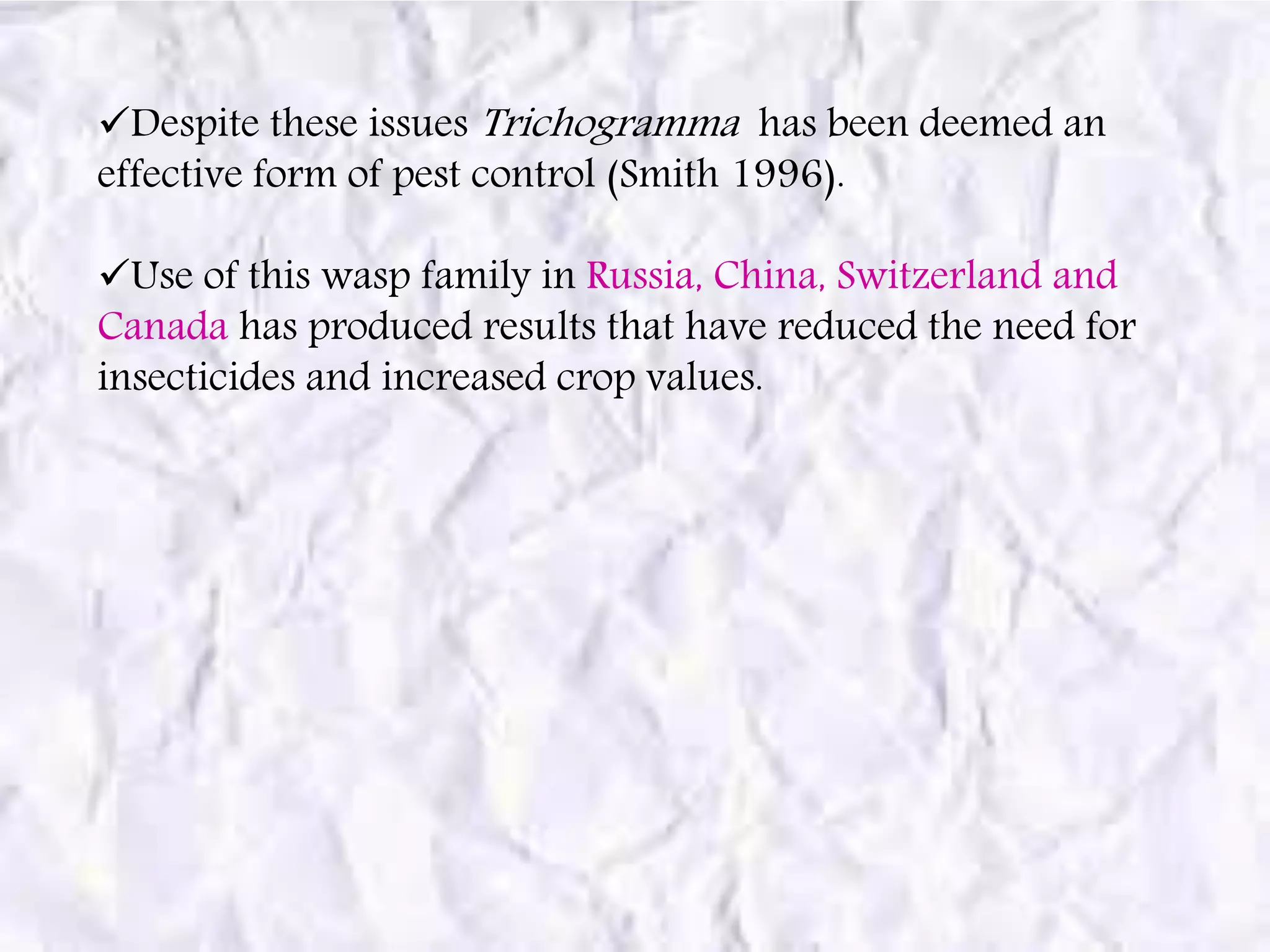 Despite these issues Trichogramma has been deemed an
effective form of pest control (Smith 1996).
Use of this wasp family in Russia, China, Switzerland and
Canada has produced results that have reduced the need for
insecticides and increased crop values.
 
