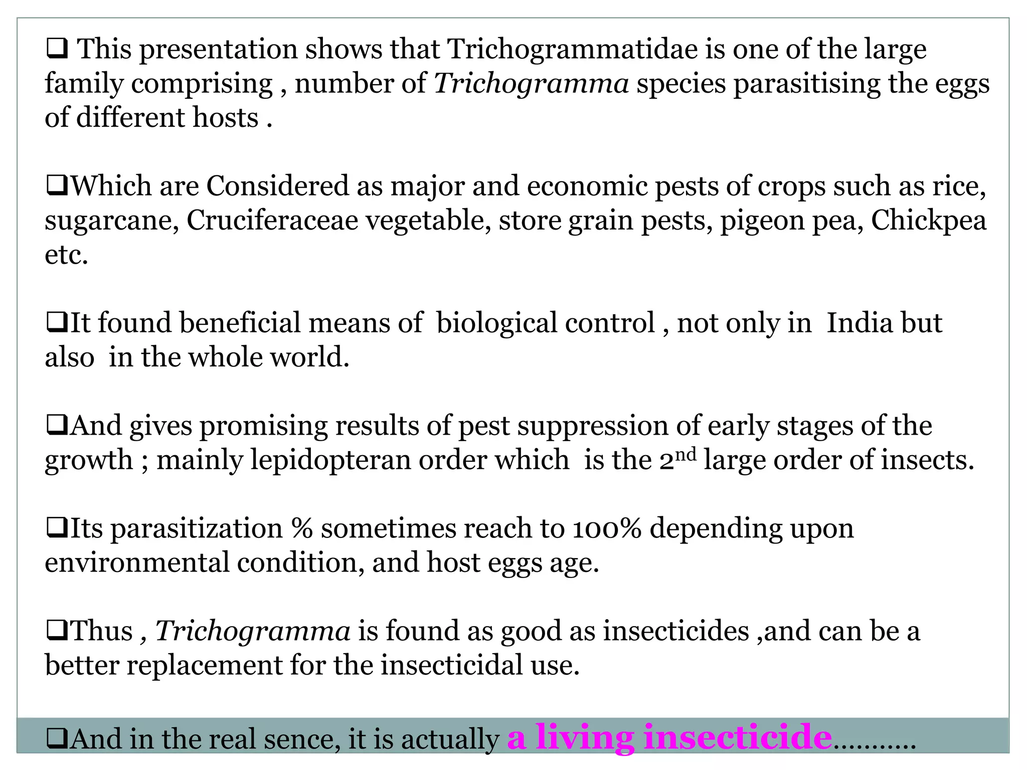  This presentation shows that Trichogrammatidae is one of the large
family comprising , number of Trichogramma species parasitising the eggs
of different hosts .
Which are Considered as major and economic pests of crops such as rice,
sugarcane, Cruciferaceae vegetable, store grain pests, pigeon pea, Chickpea
etc.
It found beneficial means of biological control , not only in India but
also in the whole world.
And gives promising results of pest suppression of early stages of the
growth ; mainly lepidopteran order which is the 2nd large order of insects.
Its parasitization % sometimes reach to 100% depending upon
environmental condition, and host eggs age.
Thus , Trichogramma is found as good as insecticides ,and can be a
better replacement for the insecticidal use.
And in the real sence, it is actually a living insecticide………..
 