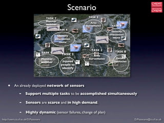 Scenario
                                                                  TASK 3
                                         TASK 7
                                         Monitor
                                                                   Area
                                         weather
                                                                Surveillance      TASK 4
                                                   TASK 6
                                                                                  Identify
                                                  Identify                       evacuation
                                                                                   route
                                                 evacuation
                                                   route

                                                                    TASK 2
                                       TASK 5                                       TASK 8
                                                     TASK 1          Area
                                       Monitor                    Surveillance       Detect
                                       weather       Injured                         vehicles
                                                    people to
                                                     identify




     •     An already deployed network of sensors

                -     Support multiple tasks to be accomplished simultaneously

                -     Sensors are scarce and in high demand.

                -     Highly dynamic (sensor failures, change of plan)
http://users.cs.cf.ac.uk/D.Pizzocaro                                                            D.Pizzocaro@cs.cf.ac.uk
 