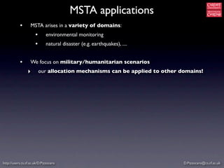 MSTA applications
           •       MSTA arises in a variety of domains:
                      •      environmental monitoring
                      •      natural disaster (e.g. earthquakes), ....


           •       We focus on military/humanitarian scenarios
                 ‣        our allocation mechanisms can be applied to other domains!




http://users.cs.cf.ac.uk/D.Pizzocaro                                         D.Pizzocaro@cs.cf.ac.uk
 