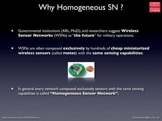 Why Homogeneous SN ?

        •      Governmental institutions (ARL, MoD), and researchers suggest Wireless
               Sensor Networks (WSNs) as “the future” for military operations.


        •      WSNs are often composed exclusively by hundreds of cheap miniaturized
               wireless sensors (called motes) with the same sensing capabilities.




        •      In general every network composed exclusively sensors with the same sensing
               capabilities is called “Homogeneous Sensor Network”.




http://users.cs.cf.ac.uk/D.Pizzocaro                                               D.Pizzocaro@cs.cf.ac.uk
 