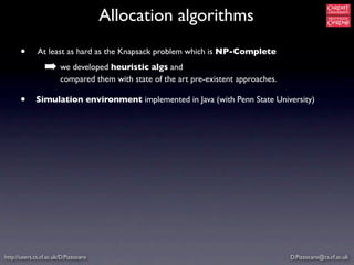 Allocation algorithms
      •       At least as hard as the Knapsack problem which is NP-Complete

                 ➡ we developed heuristic algs and
                        compared them with state of the art pre-existent approaches.

      •      Simulation environment implemented in Java (with Penn State University)




http://users.cs.cf.ac.uk/D.Pizzocaro                                                   D.Pizzocaro@cs.cf.ac.uk
 