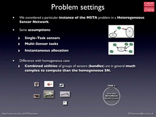 Problem settings
          •      We considered a particular instance of the MSTA problem in a Heterogeneous
                 Sensor Network.
                                                                                                 x
          •      Same assumptions:                                                                   T2

                                                                                T1

               ‣      Single-Task sensors
               ‣      Multi-Sensor tasks

               ‣      Instantaneous allocation
                                                                                            T1




          •      Difference with homogeneous case:
               ‣      Combined utilities of groups of sensors (bundles) are in general much
                      complex to compute than the homogeneous SN.



                                                                          TASK 1


                                                                          Area video
                                                                        Surveillance
                                                                       (possible threats)




http://users.cs.cf.ac.uk/D.Pizzocaro                                                                 D.Pizzocaro@cs.cf.ac.uk
 
