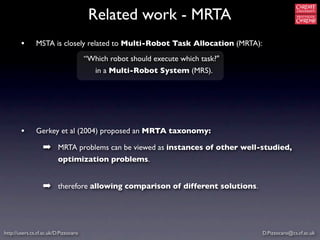 Related work - MRTA
        •      MSTA is closely related to Multi-Robot Task Allocation (MRTA):
                                       “Which robot should execute which task?"
                                          in a Multi-Robot System (MRS).




        •      Gerkey et al (2004) proposed an MRTA taxonomy:

                  ➡ MRTA problems can be viewed as instances of other well-studied,
                          optimization problems.


                  ➡ therefore allowing comparison of different solutions.



http://users.cs.cf.ac.uk/D.Pizzocaro                                              D.Pizzocaro@cs.cf.ac.uk
 