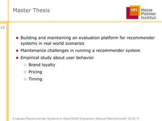 Master Thesis


13


       ■ Building and maintaining an evaluation platform for recommender
         systems in real world scenarios
       ■ Maintenance challenges in running a recommender system
       ■ Empirical study about user behavior
            □ Brand loyalty
            □ Pricing
            □ Timing




     Evaluate Recommender Systems in Real World Scenarios | Manuel Blechschmidt 18.04.11
 