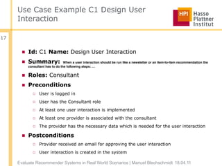Use Case Example C1 Design User
     Interaction

17


       ■ Id: C1 Name: Design User Interaction
       ■ Summary:                When a user interaction should be run like a newsletter or an item-to-item recommendation the
          consultant has to do the following steps: …

       ■ Roles: Consultant
       ■ Preconditions
            □ User is logged in
            □ User has the Consultant role
            □ At least one user interaction is implemented
            □ At least one provider is associated with the consultant
            □ The provider has the necessary data which is needed for the user interaction

       ■ Postconditions
            □ Provider received an email for approving the user interaction
            □ User interaction is created in the system

     Evaluate Recommender Systems in Real World Scenarios | Manuel Blechschmidt 18.04.11
 