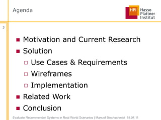 Agenda


3


      ■ Motivation and Current Research
      ■ Solution
           □ Use Cases & Requirements
           □ Wireframes
           □ Implementation
      ■ Related Work
      ■ Conclusion
    Evaluate Recommender Systems in Real World Scenarios | Manuel Blechschmidt 18.04.11
 