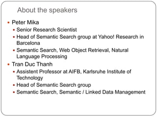 About the speakers
 Peter Mika
   Senior Research Scientist
   Head of Semantic Search group at Yahoo! Research in
    Barcelona
   Semantic Search, Web Object Retrieval, Natural
    Language Processing
 Tran Duc Thanh
   Assistent Professor at AIFB, Karlsruhe Institute of
    Technology
   Head of Semantic Search group
   Semantic Search, Semantic / Linked Data Management
 
