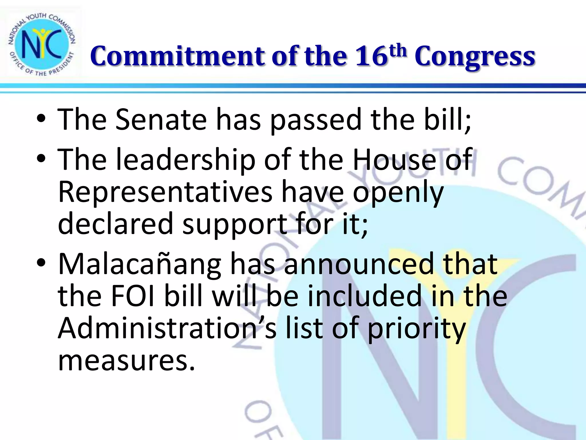 Commitment of the 16th Congress
• The Senate has passed the bill;
• The leadership of the House of
Representatives have openly
declared support for it;
• Malacañang has announced that
the FOI bill will be included in the
Administration’s list of priority
measures.
 