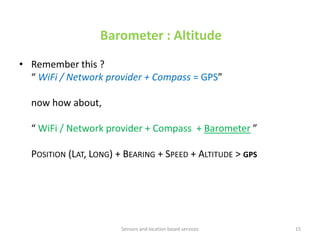 Barometer : Altitude
• Remember this ?
  “ WiFi / Network provider + Compass = GPS”

  now how about,

  “ WiFi / Network provider + Compass + Barometer ”

  POSITION (LAT, LONG) + BEARING + SPEED + ALTITUDE > GPS




                       Sensors and location based services   15
 
