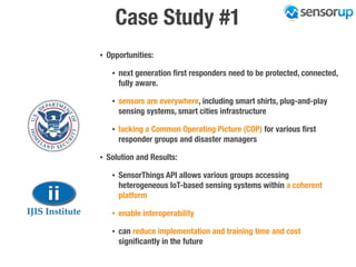 Case Study #1
• Opportunities:
• next generation ﬁrst responders need to be protected, connected,
fully aware.
• sensors are everywhere, including smart shirts, plug-and-play
sensing systems, smart cities infrastructure
• lacking a Common Operating Picture (COP) for various ﬁrst
responder groups and disaster managers
• Solution and Results:
• SensorThings API allows various groups accessing
heterogeneous IoT-based sensing systems within a coherent
platform
• enable interoperability
• can reduce implementation and training time and cost
signiﬁcantly in the future
 