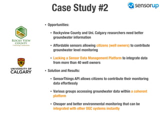 Case Study #2
• Opportunities:
• Rockyview County and Uni. Calgary researchers need better
groundwater information
• Affordable sensors allowing citizens (well owners) to contribute
groundwater level monitoring
• Lacking a Sensor Data Management Platform to integrate data
from more than 40 well owners
• Solution and Results:
• SensorThings API allows citizens to contribute their monitoring
data effortlessly
• Various groups accessing groundwater data within a coherent
platform
• Cheaper and better environmental monitoring that can be
integrated with other OGC systems instantly
 
