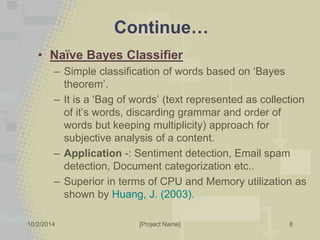 Continue… 
• Naïve Bayes Classifier 
– Simple classification of words based on ‘Bayes 
theorem’. 
– It is a ‘Bag of words’ (text represented as collection 
of it’s words, discarding grammar and order of 
words but keeping multiplicity) approach for 
subjective analysis of a content. 
– Application -: Sentiment detection, Email spam 
detection, Document categorization etc.. 
– Superior in terms of CPU and Memory utilization as 
shown by Huang, J. (2003). 
10/2/2014 [Project Name] 
8 
 