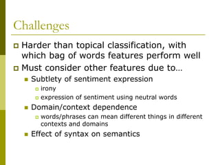 Challenges
 Harder than topical classification, with
which bag of words features perform well
 Must consider other features due to…
 Subtlety of sentiment expression
 irony
 expression of sentiment using neutral words
 Domain/context dependence
 words/phrases can mean different things in different
contexts and domains
 Effect of syntax on semantics
 