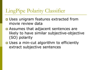 LingPipe Polarity Classifier
 Uses unigram features extracted from
movie review data
 Assumes that adjacent sentences are
likely to have similar subjective-objective
(SO) polarity
 Uses a min-cut algorithm to efficiently
extract subjective sentences
 