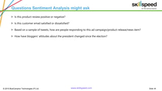 Slide ‹#›© 2015 BlueCamphor Technologies (P) Ltd. www.skillspeed.com
Questions Sentiment Analysis might ask
ᗍ Is this product review positive or negative?
ᗍ Is this customer email satisfied or dissatisfied?
ᗍ Based on a sample of tweets, how are people responding to this ad campaign/product release/news item?
ᗍ How have bloggers' attitudes about the president changed since the election?
 