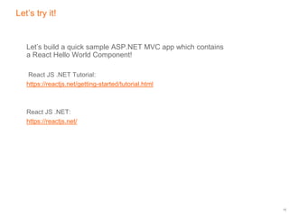 Let’s try it!
Let’s build a quick sample ASP.NET MVC app which contains
a React Hello World Component!
React JS .NET Tutorial:
https://reactjs.net/getting-started/tutorial.html
React JS .NET:
https://reactjs.net/
12
 