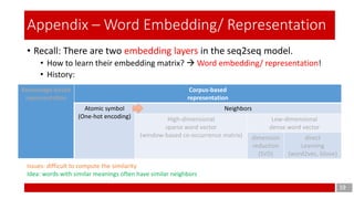Knowledge-based
representation
Corpus-based
representation
Atomic symbol
(One-hot encoding)
Neighbors
High-dimensional
sparse word vector
(window-based co-occurrence matrix)
Low-dimensional
dense word vector
dimension
reduction
(SVD)
direct
Learning
(word2vec, Glove)
• Recall: There are two embedding layers in the seq2seq model.
• How to learn their embedding matrix?  Word embedding/ representation!
• History:
19
Appendix – Word Embedding/ Representation
Issues: difficult to compute the similarity
Idea: words with similar meanings often have similar neighbors
 