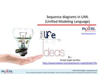 Sequence diagrams in UML
                                  (Unified Modeling Language)

                                                                                                     http://www.paxcel.net




                                                                                                          By:-
                                                                                          Tanjot Singh Sandhu


                                                                                     Paxcel technologies. www.paxcel.net
This is the exclusive property of Paxcel Technologies. This may not be reproduced or given to third parties without their consent.
 