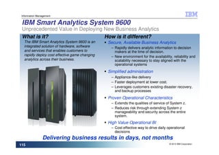 Information Management


 IBM Smart Analytics System 9600
 Unprecedented Value in Deploying New Business Analytics
 What is it?                      How is it different?
   The IBM Smart Analytics System 9600 is an     Secure, Available Business Analytics
   integrated solution of hardware, software      – Rapidly delivers analytic information to decision
   and services that enables customers to           makers at the time of decision.
   rapidly deploy cost effective game changing    – New environment for the availability, reliability and
   analytics across their business.                 scalability necessary to stay aligned with the
                                                    operational systems
                                                 Simplified administration
                                                  – Appliance-like delivery
                                                  – Faster deployment at lower cost.
                                                  – Leverages customers existing disaster recovery,
                                                    and backup processes
                                                 Proven Operational Characteristics
                                                  – Extends the qualities of service of System z.
                                                  – Reduces risk through extending System z
                                                    manageability and security across the entire
                                                    system.
                                                 High Value Operational BI
                                                  – Cost effective way to drive daily operational
                                                    decisions
                Delivering business results in days, not months
                                                                                        © 2010 IBM Corporation
115
 
