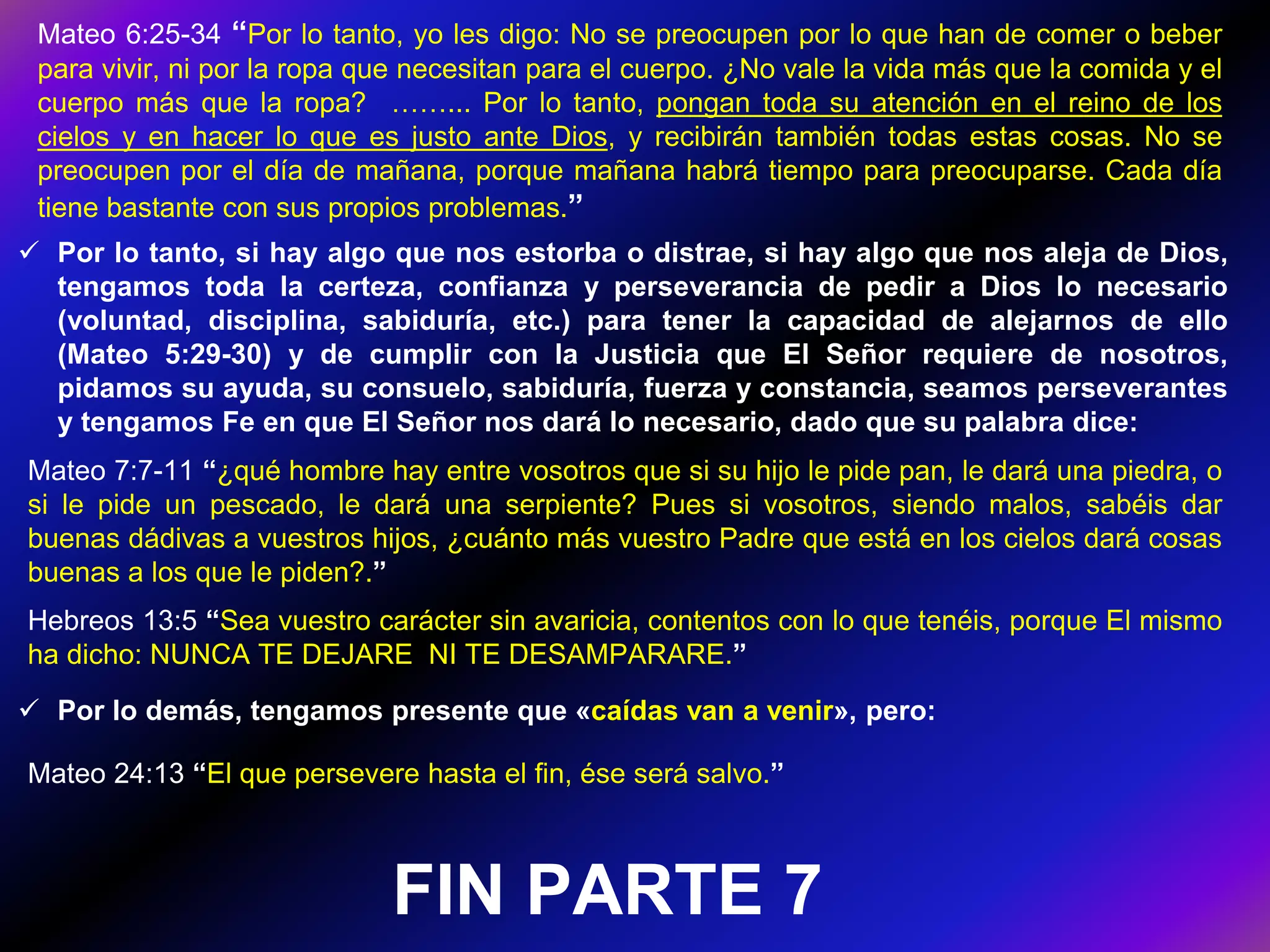  Por lo tanto, si hay algo que nos estorba o distrae, si hay algo que nos aleja de Dios,
tengamos toda la certeza, confianza y perseverancia de pedir a Dios lo necesario
(voluntad, disciplina, sabiduría, etc.) para tener la capacidad de alejarnos de ello
(Mateo 5:29-30) y de cumplir con la Justicia que El Señor requiere de nosotros,
pidamos su ayuda, su consuelo, sabiduría, fuerza y constancia, seamos perseverantes
y tengamos Fe en que El Señor nos dará lo necesario, dado que su palabra dice:
Mateo 7:7-11 “¿qué hombre hay entre vosotros que si su hijo le pide pan, le dará una piedra, o
si le pide un pescado, le dará una serpiente? Pues si vosotros, siendo malos, sabéis dar
buenas dádivas a vuestros hijos, ¿cuánto más vuestro Padre que está en los cielos dará cosas
buenas a los que le piden?.”
Mateo 6:25-34 “Por lo tanto, yo les digo: No se preocupen por lo que han de comer o beber
para vivir, ni por la ropa que necesitan para el cuerpo. ¿No vale la vida más que la comida y el
cuerpo más que la ropa? ……... Por lo tanto, pongan toda su atención en el reino de los
cielos y en hacer lo que es justo ante Dios, y recibirán también todas estas cosas. No se
preocupen por el día de mañana, porque mañana habrá tiempo para preocuparse. Cada día
tiene bastante con sus propios problemas.”
 Por lo demás, tengamos presente que «caídas van a venir», pero:
Mateo 24:13 “El que persevere hasta el fin, ése será salvo.”
FIN PARTE 7
Hebreos 13:5 “Sea vuestro carácter sin avaricia, contentos con lo que tenéis, porque El mismo
ha dicho: NUNCA TE DEJARE NI TE DESAMPARARE.”
 