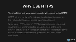 WHY USE HTTPS
You should (almost) always communicate with a server using HTTPS
HTTPS will encrypt the traﬃc between the client and the server so
that network traﬃc cannot be read by other participants
When using HTTP instead of HTTPS messages between client and
server are sent unencrypted; this allows attackers on the same
network and attackers in connection points between client and server
to read the entire communication (passwords and other private
information)
 