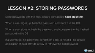 LESSON #2: STORING PASSWORDS
Never ever store passwords!
Store hashes of passwords
If someone gets access to your DB you do not want them to be
able to read the users’ passwords
 