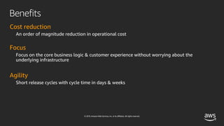 © 2019, Amazon Web Services, Inc. or its affiliates. All rights reserved.
Benefits
Cost reduction
An order of magnitude reduction in operational cost
Focus
Focus on the core business logic & customer experience without worrying about the
underlying infrastructure
Agility
Short release cycles with cycle time in days & weeks
 