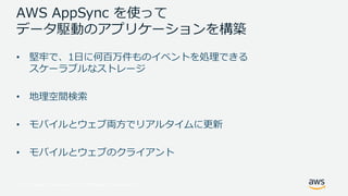 © 2017, Amazon Web Services, Inc. or its Affiliates. All rights reserved.
AWS AppSync を使って
データ駆動のアプリケーションを構築
• 堅牢で、1⽇に何百万件ものイベントを処理できる
スケーラブルなストレージ
• 地理空間検索
• モバイルとウェブ両⽅でリアルタイムに更新
• モバイルとウェブのクライアント
 