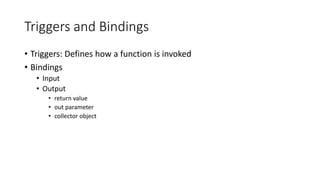 Triggers and Bindings
• Triggers: Defines how a function is invoked
• Bindings
• Input
• Output
• return value
• out parameter
• collector object
 