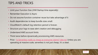 @bsubra
TIPS AND TRICKS
• Limit your Function Size (JVM Startup time especially)
• Remember Execution is Async
• Do not assume function container reuse but take advantage of it
• Audit dependencies to keep bundle sizes small.
• CloudWatch's default log retention period is forever.
• Structure your logs to ease alert creation and debugging
• Understand AWS account limits
• Think twice before dynamically provisioning AWS resources.
• Price - Is Serverless really as cheap as everyone claims? (dev.to) Unless you are
operating at massive scale, serverless is not just cheap, it's a steal.
 