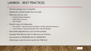 @bsubra
LAMBDA - BEST PRACTICES
• Minimize package size to necessities
• Separate the Lambda handler from core logic
• Read only what you need
• Properly Indexed Databases
• Query Filters in Aurora
• Use S3 Select
• Dynamic Logic via Configuration
• Per Function - Use Environment Variables to modify operational behavior
• Cross Function – Amazon Parameter Store / Secrets Manager
• Self-contain dependencies in your function package
• Leverage “Max Memory Used” to right-size your functions
• Use Functions to TRANSORM (not for TRANSPORT)
• Delete large unused functions (used to be 75GB limit)
 